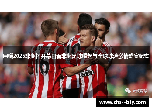 围绕2025非洲杯开幕日看非洲足球崛起与全球球迷激情盛宴纪实 围绕2025非洲杯开幕日看非洲足球崛起与全球球迷激情盛宴纪实