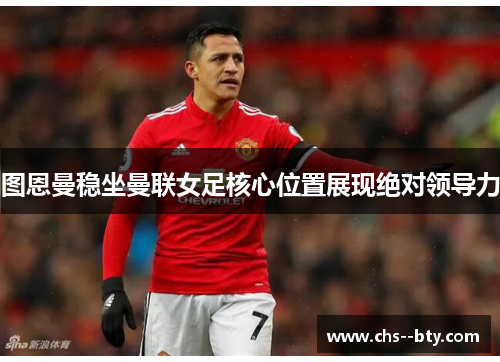 图恩曼稳坐曼联女足核心位置展现绝对领导力 图恩曼稳坐曼联女足核心位置展现绝对领导力